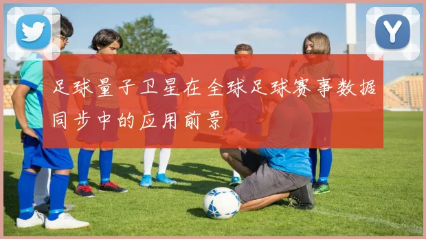 足球量子卫星在全球足球赛事数据同步中的应用前景