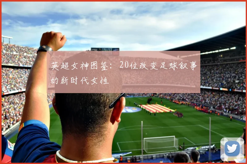 英超女神图鉴：20位改变足球叙事的新时代女性