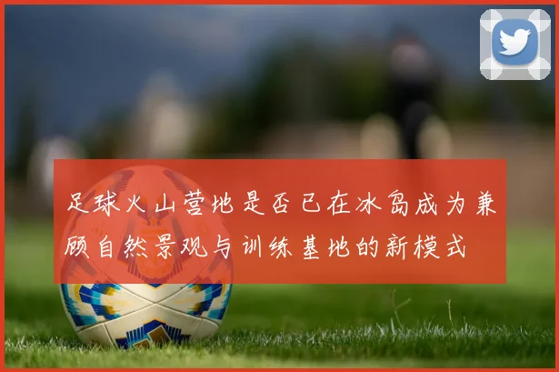 足球火山营地是否已在冰岛成为兼顾自然景观与训练基地的新模式