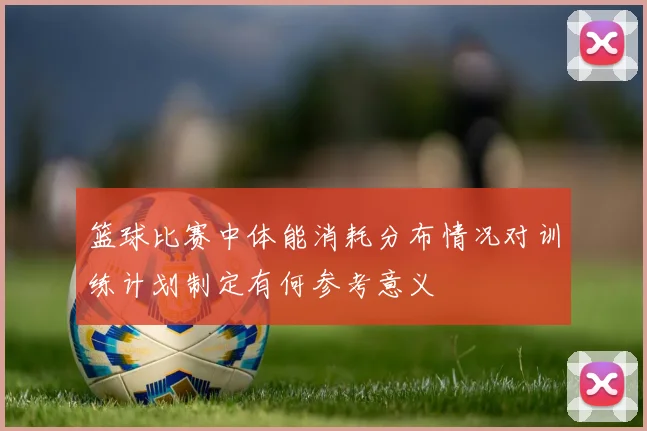 篮球比赛中体能消耗分布情况对训练计划制定有何参考意义