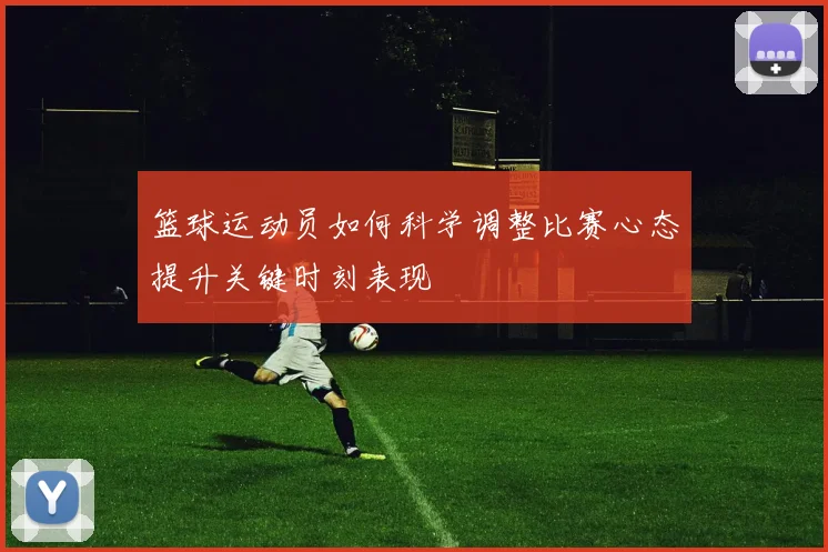 篮球运动员如何科学调整比赛心态提升关键时刻表现
