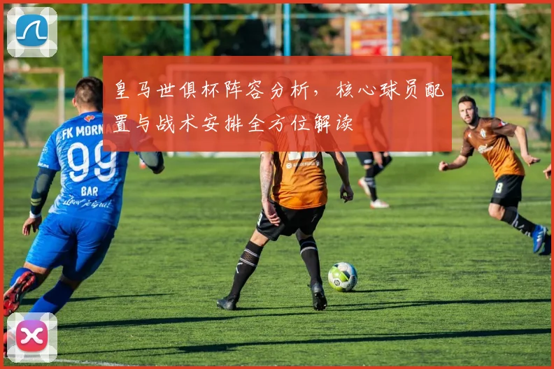 皇马世俱杯阵容分析，核心球员配置与战术安排全方位解读