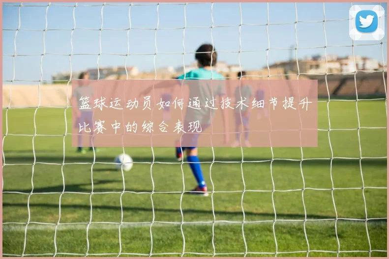 篮球运动员如何通过技术细节提升比赛中的综合表现